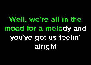 Well, we're all in the
mood for a melody and

you've got us feelin'
alright