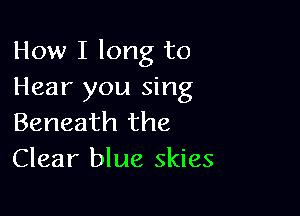 How I long to
Hear you sing

Beneath the
Clear blue skies