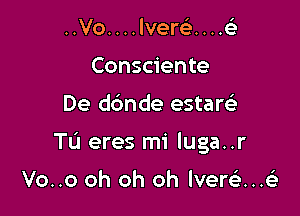 ..Vo. . . . lverc). . . .6'3
Consciente

De dbnde estaw

Tu eres mi luga..r

Vo..o oh oh oh lvere'i...63