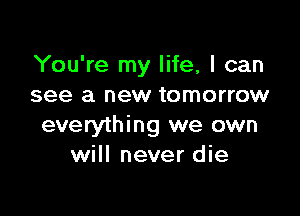 You're my life, I can
see a new tomorrow

everything we own
will never die