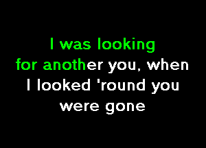 I was looking
for another you, when

I looked 'round you
were gone