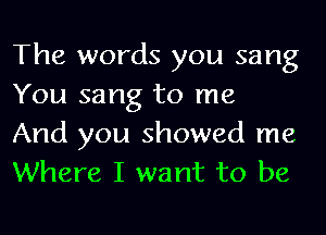 The words you sang
You sang to me

And you showed me
Where I want to be