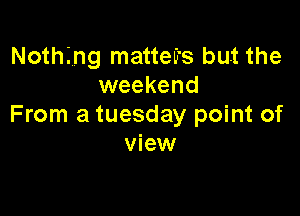 Notthg matteu's but the
weekend

From a tuesday point of
view