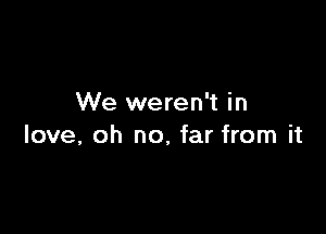 We weren't in

love, oh no, far from it