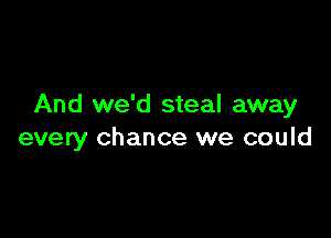 And we'd steal away

every chance we could