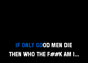IF ONLY GOOD MEN DIE
THEN WHO THE Fifa'K AM I...