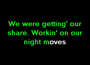 We were getting' our

share. Workin' on our
night moves