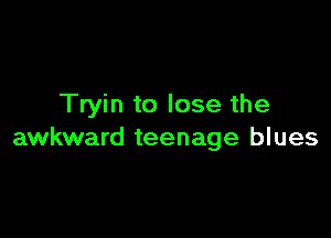 Tryin to lose the

awkward teenage blues
