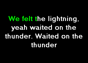 We felt the lightning,
yeah waited on the

thunder. Waited on the
thunder