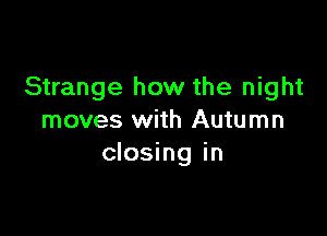 Strange how the night

moves with Autumn
closing in