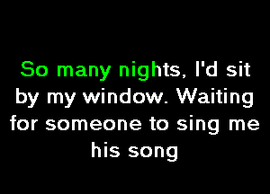 So many nights, I'd sit
by my window. Waiting
for someone to sing me

his song