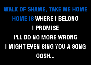 WALK 0F SHAME, TAKE ME HOME
HOME IS WHERE I BELONG
I PROMISE
I'LL DO NO MORE WRONG
I MIGHT EVEN SING YOU A SONG
OOSH...