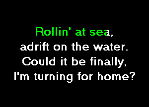 Rollin' at sea,
adrift on the water.

Could it be finally,
I'm turning for home?
