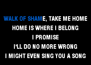 WALK 0F SHAME, TAKE ME HOME
HOME IS WHERE I BELONG
I PROMISE
I'LL DO NO MORE WRONG
I MIGHT EVEN SING YOU A SONG
