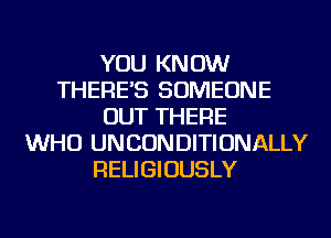 YOU KNOW
THERE'S SOMEONE
OUT THERE
WHO UNCONDITIONALLY
RELIGIOUSLY