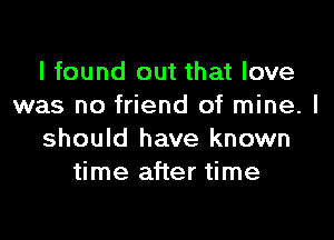 I found out that love
was no friend of mine. I

should have known
time after time