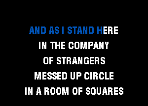 AND AS I STAND HERE
IN THE COMPANY
OF STRANGERS
MESSED UP CIRCLE

IN A ROOM 0F SQUARES l