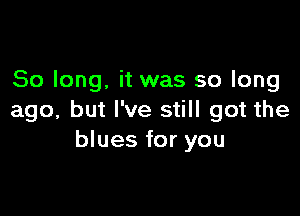 So long. it was so long

ago, but I've still got the
blues for you