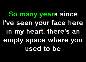 So many years since
I've seen your face here
in my heart, there's an
empty space where you
used to be