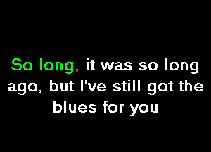 So long. it was so long

ago, but I've still got the
blues for you