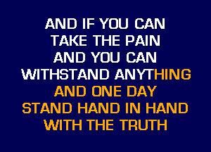AND IF YOU CAN
TAKE THE PAIN
AND YOU CAN

WITHSTAND ANYTHING
AND ONE DAY
STAND HAND IN HAND
WITH THE TRUTH