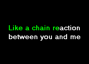 Like a chain reaction

between you and me