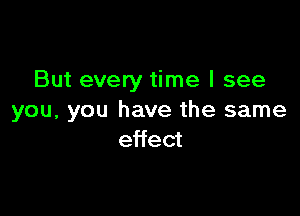 But every time I see

you, you have the same
effect