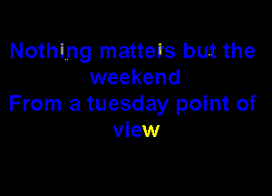 Nothing matters but the
weekend

From a tuesday point of
view
