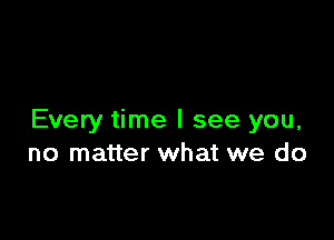 Every time I see you,
no matter what we do