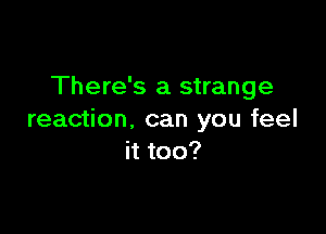 There's a strange

reaction, can you feel
it too?