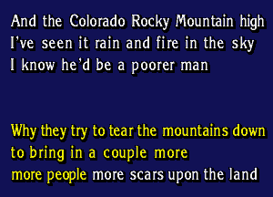 And the Colorado Rocky Mountain high
I've seen it rain and fire in the sky
I know he'd be a poorer man

Why they try to tear the mountains down
to bring in a couple more
more people more scars upon the land