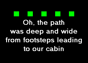 El El El El El
Oh, the path
was deep and wide
from footsteps leading
to our cabin