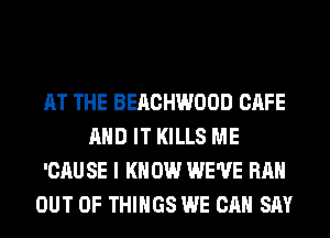 AT THE BEACHWOOD CAFE
AND IT KILLS ME

'CAU SE I K 0W WE'VE RAH

OUT OF THINGS WE CAN SAY