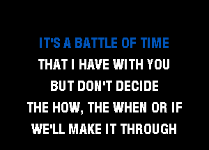 IT'S A BATTLE OF TIME
THAT I HAVE WITH YOU
BUT DON'T DECIDE
THE HOW, THE WHEN OR IF
WE'LL MAKE IT THROUGH