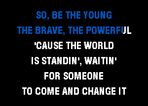 80, BE THE YOUNG
THE BRAVE, THE POWERFUL
'CAU SE THE WORLD
IS STANDIH', WAITIH'
FOR SOMEONE
TO COME AND CHANGE IT