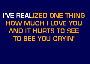 I'VE REALIZED ONE THING
HOW MUCH I LOVE YOU
AND IT HURTS TO SEE
TO SEE YOU CRYIN'