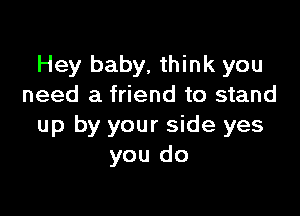 Hey baby. think you
need a friend to stand

up by your side yes
you do