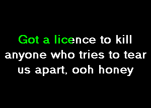 Got a licence to kill

anyone who tries to tear
us apart, ooh honey