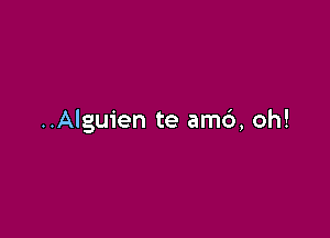 ..Alguien te am6, oh!