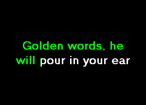 Golden words, he

will pour in your ear