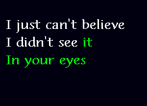 I just can't believe
I didn't see it

In your eyes