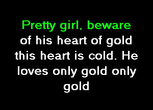 Pretty girl, beware
of his heart of gold

this heart is cold. He
loves only gold only
gold