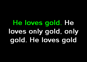 He loves gold. He

loves only gold, only
gold. He loves gold
