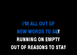 I'M ALL OUT OF

NEW WORDS TO SAY
RUNNING 0H EMPTY
OUT OF REASONS TO STAY