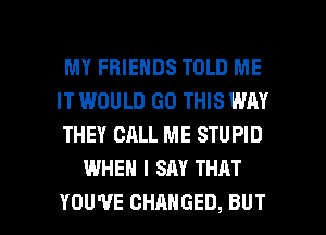 MY FRIENDS TOLD ME

IT WOULD GO THIS WAY

THEY CALL ME STUPID
WHEN I SAY THAT

YOU'VE CHANGED, BUT I