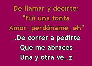 De llamar y decirtez
Fui una tonta
Amor, perdc'mame, eh
..De correr a pedirte
Que me abraces
Una y otra ve..z