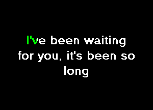 I've been waiting

for you, it's been so
long