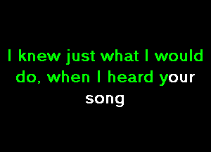 I knew just what I would

do, when I heard your
song