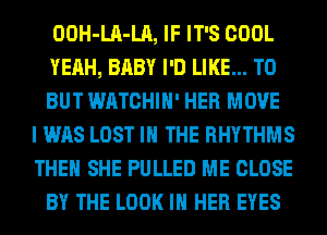 OOH-LA-LA, IF IT'S COOL
YEAH, BABY I'D LIKE... TO
BUT WATCHIH' HER MOVE
I WAS LOST IN THE RHYTHMS
THEN SHE PULLED ME CLOSE
BY THE LOOK IN HER EYES