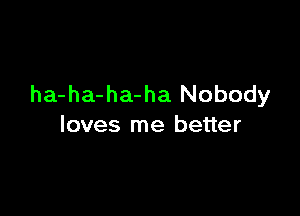 ha-ha-ha-ha Nobody

loves me better